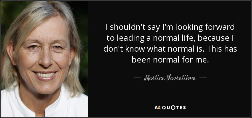 I shouldn't say I'm looking forward to leading a normal life, because I don't know what normal is. This has been normal for me. - Martina Navratilova