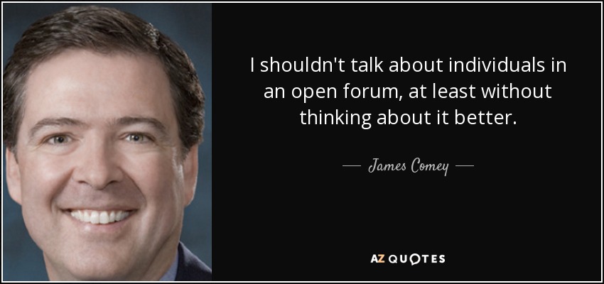 I shouldn't talk about individuals in an open forum, at least without thinking about it better. - James Comey