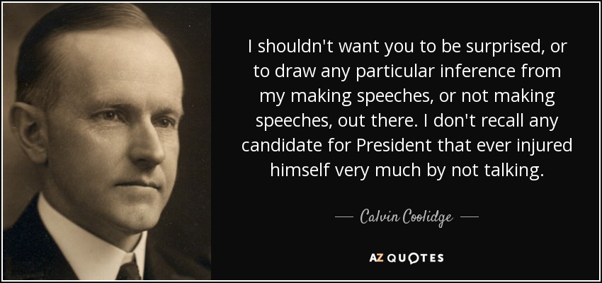 I shouldn't want you to be surprised, or to draw any particular inference from my making speeches, or not making speeches, out there. I don't recall any candidate for President that ever injured himself very much by not talking. - Calvin Coolidge