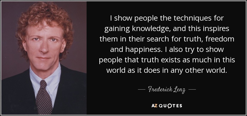 I show people the techniques for gaining knowledge, and this inspires them in their search for truth, freedom and happiness. I also try to show people that truth exists as much in this world as it does in any other world. - Frederick Lenz