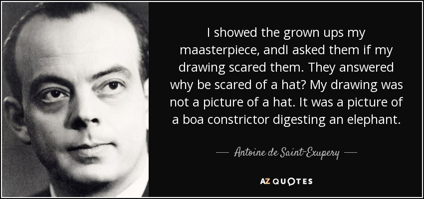 I showed the grown ups my maasterpiece, andI asked them if my drawing scared them. They answered why be scared of a hat? My drawing was not a picture of a hat. It was a picture of a boa constrictor digesting an elephant. - Antoine de Saint-Exupery