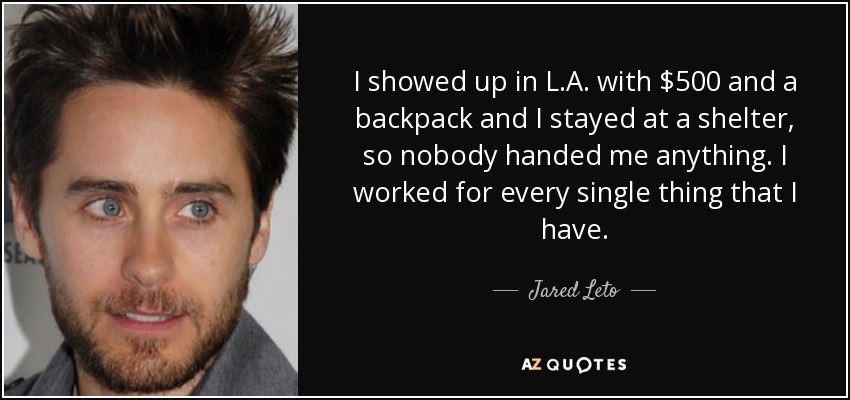 I showed up in L.A. with $500 and a backpack and I stayed at a shelter, so nobody handed me anything. I worked for every single thing that I have. - Jared Leto
