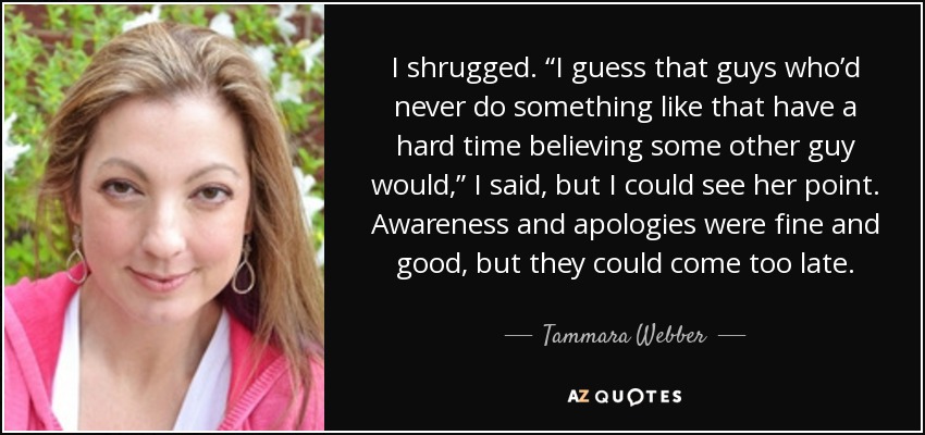 I shrugged. “I guess that guys who’d never do something like that have a hard time believing some other guy would,” I said, but I could see her point. Awareness and apologies were fine and good, but they could come too late. - Tammara Webber