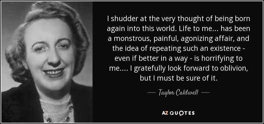 I shudder at the very thought of being born again into this world. Life to me . . . has been a monstrous, painful, agonizing affair, and the idea of repeating such an existence - even if better in a way - is horrifying to me. . . . I gratefully look forward to oblivion, but I must be sure of it. - Taylor Caldwell