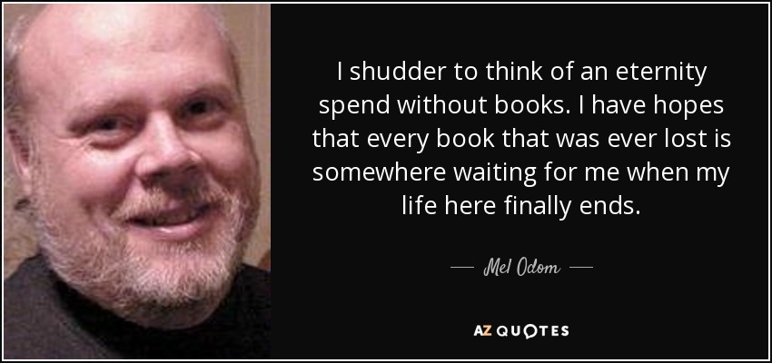 I shudder to think of an eternity spend without books. I have hopes that every book that was ever lost is somewhere waiting for me when my life here finally ends. - Mel Odom