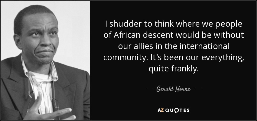 I shudder to think where we people of African descent would be without our allies in the international community. It's been our everything, quite frankly. - Gerald Horne