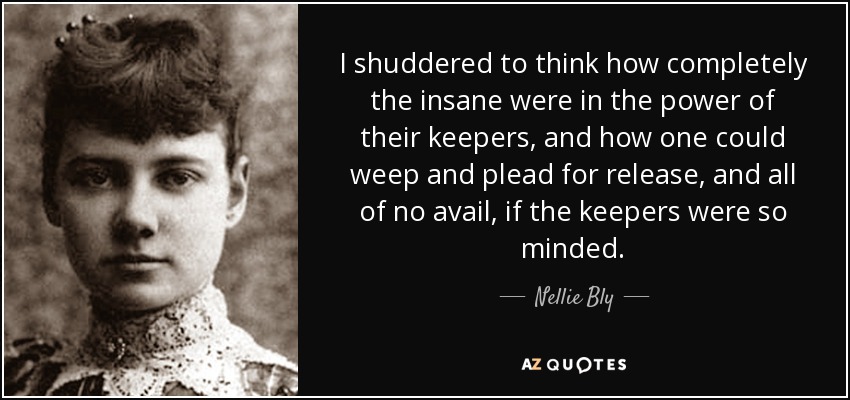 I shuddered to think how completely the insane were in the power of their keepers, and how one could weep and plead for release, and all of no avail, if the keepers were so minded. - Nellie Bly