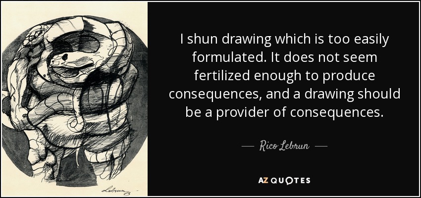 I shun drawing which is too easily formulated. It does not seem fertilized enough to produce consequences, and a drawing should be a provider of consequences. - Rico Lebrun