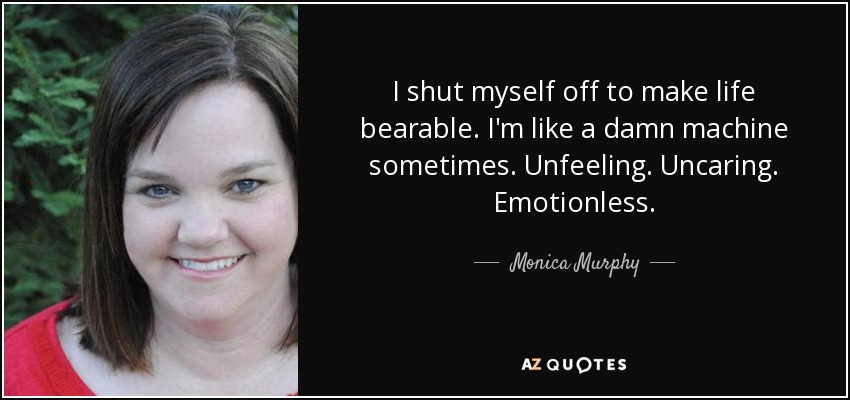 I shut myself off to make life bearable. I'm like a damn machine sometimes. Unfeeling. Uncaring. Emotionless. - Monica Murphy