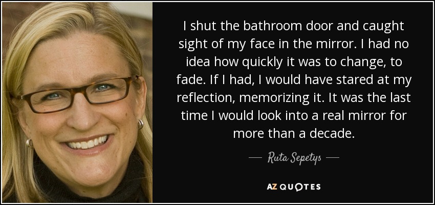 I shut the bathroom door and caught sight of my face in the mirror. I had no idea how quickly it was to change, to fade. If I had, I would have stared at my reflection, memorizing it. It was the last time I would look into a real mirror for more than a decade. - Ruta Sepetys