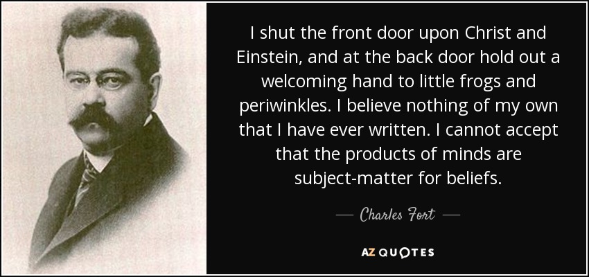 I shut the front door upon Christ and Einstein, and at the back door hold out a welcoming hand to little frogs and periwinkles. I believe nothing of my own that I have ever written. I cannot accept that the products of minds are subject-matter for beliefs. - Charles Fort