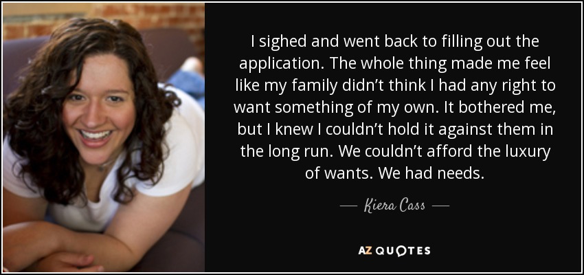 I sighed and went back to filling out the application. The whole thing made me feel like my family didn’t think I had any right to want something of my own. It bothered me, but I knew I couldn’t hold it against them in the long run. We couldn’t afford the luxury of wants. We had needs. - Kiera Cass