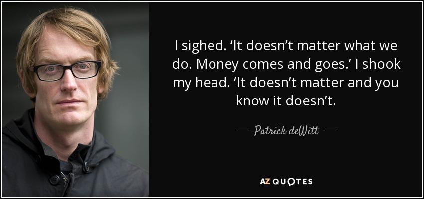 I sighed. ‘It doesn’t matter what we do. Money comes and goes.’ I shook my head. ‘It doesn’t matter and you know it doesn’t. - Patrick deWitt
