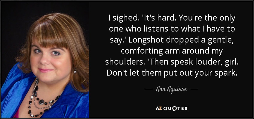 I sighed. 'It's hard. You're the only one who listens to what I have to say.' Longshot dropped a gentle, comforting arm around my shoulders. 'Then speak louder, girl. Don't let them put out your spark. - Ann Aguirre