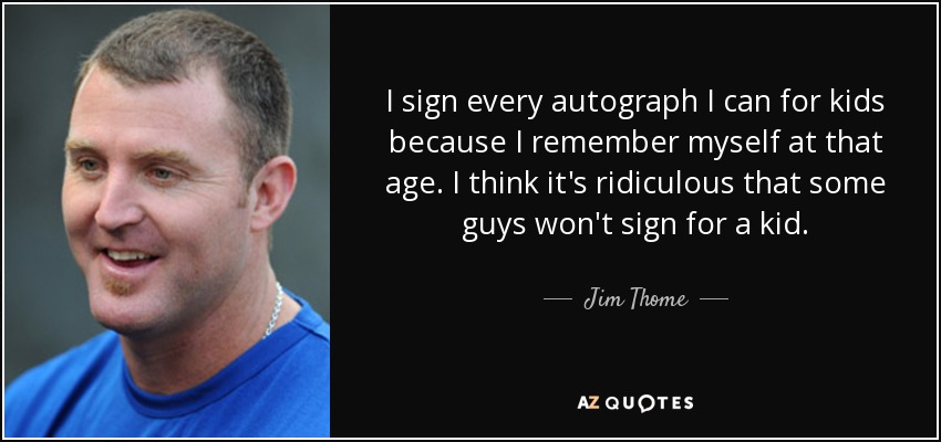 I sign every autograph I can for kids because I remember myself at that age. I think it's ridiculous that some guys won't sign for a kid. - Jim Thome