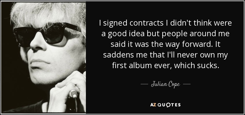 I signed contracts I didn't think were a good idea but people around me said it was the way forward. It saddens me that I'll never own my first album ever, which sucks. - Julian Cope