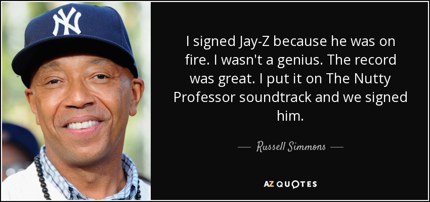 I signed Jay-Z because he was on fire. I wasn't a genius. The record was great. I put it on The Nutty Professor soundtrack and we signed him. - Russell Simmons