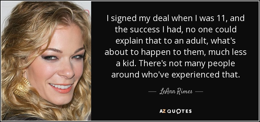 I signed my deal when I was 11, and the success I had, no one could explain that to an adult, what's about to happen to them, much less a kid. There's not many people around who've experienced that. - LeAnn Rimes