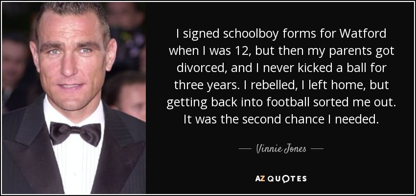 I signed schoolboy forms for Watford when I was 12, but then my parents got divorced, and I never kicked a ball for three years. I rebelled, I left home, but getting back into football sorted me out. It was the second chance I needed. - Vinnie Jones