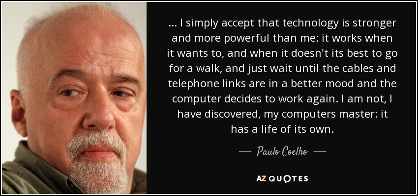 ... I simply accept that technology is stronger and more powerful than me: it works when it wants to, and when it doesn't its best to go for a walk, and just wait until the cables and telephone links are in a better mood and the computer decides to work again. I am not, I have discovered, my computers master: it has a life of its own. - Paulo Coelho