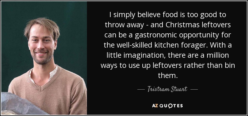 I simply believe food is too good to throw away - and Christmas leftovers can be a gastronomic opportunity for the well-skilled kitchen forager. With a little imagination, there are a million ways to use up leftovers rather than bin them. - Tristram Stuart