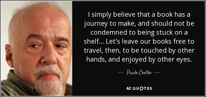 I simply believe that a book has a journey to make, and should not be condemned to being stuck on a shelf… Let’s leave our books free to travel, then, to be touched by other hands, and enjoyed by other eyes. - Paulo Coelho