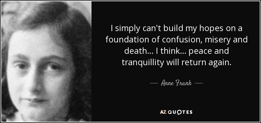 I simply can't build my hopes on a foundation of confusion, misery and death... I think... peace and tranquillity will return again. - Anne Frank