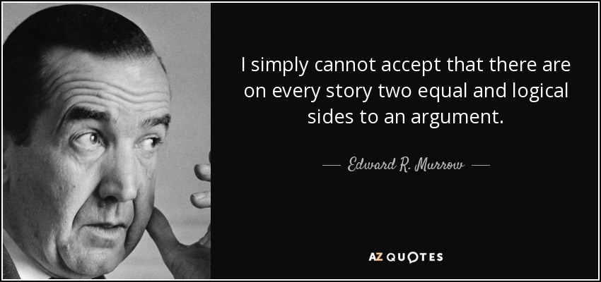 I simply cannot accept that there are on every story two equal and logical sides to an argument. - Edward R. Murrow