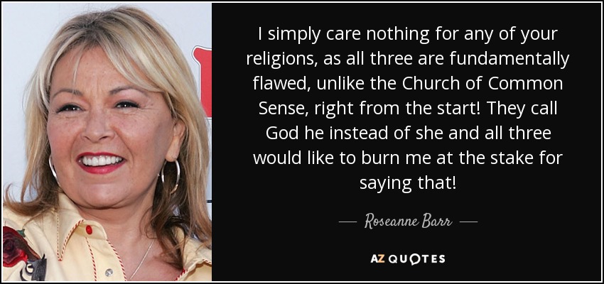 I simply care nothing for any of your religions, as all three are fundamentally flawed, unlike the Church of Common Sense, right from the start! They call God he instead of she and all three would like to burn me at the stake for saying that! - Roseanne Barr