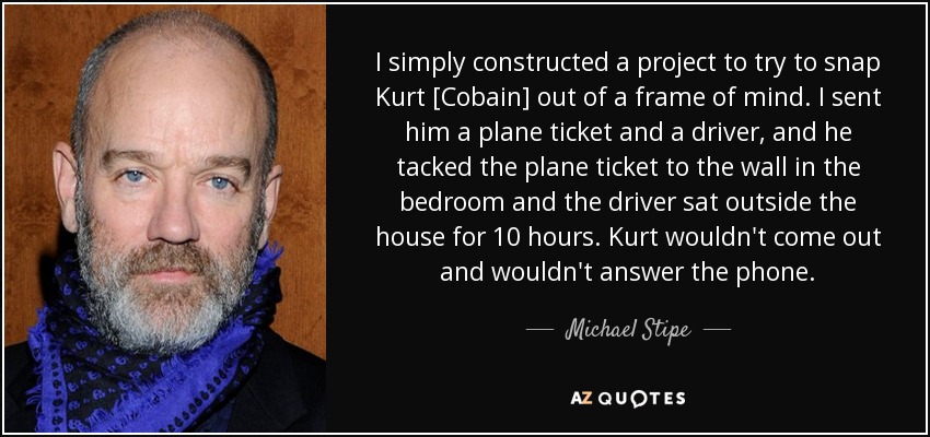 I simply constructed a project to try to snap Kurt [Cobain] out of a frame of mind. I sent him a plane ticket and a driver, and he tacked the plane ticket to the wall in the bedroom and the driver sat outside the house for 10 hours. Kurt wouldn't come out and wouldn't answer the phone. - Michael Stipe