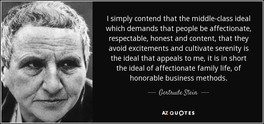 I simply contend that the middle-class ideal which demands that people be affectionate, respectable, honest and content, that they avoid excitements and cultivate serenity is the ideal that appeals to me, it is in short the ideal of affectionate family life, of honorable business methods. - Gertrude Stein