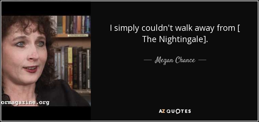 I simply couldn't walk away from [ The Nightingale]. - Megan Chance