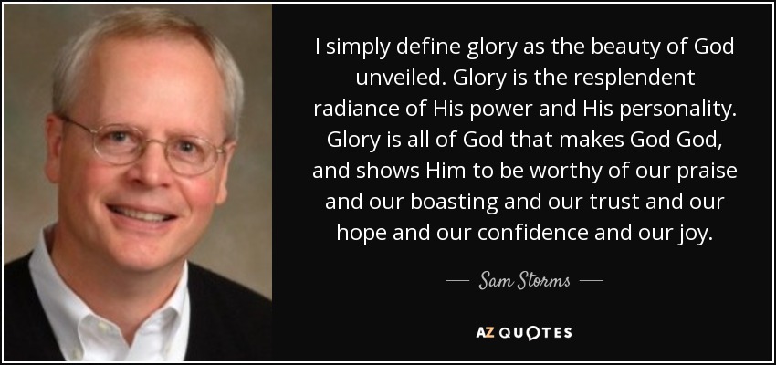 I simply define glory as the beauty of God unveiled. Glory is the resplendent radiance of His power and His personality. Glory is all of God that makes God God, and shows Him to be worthy of our praise and our boasting and our trust and our hope and our confidence and our joy. - Sam Storms