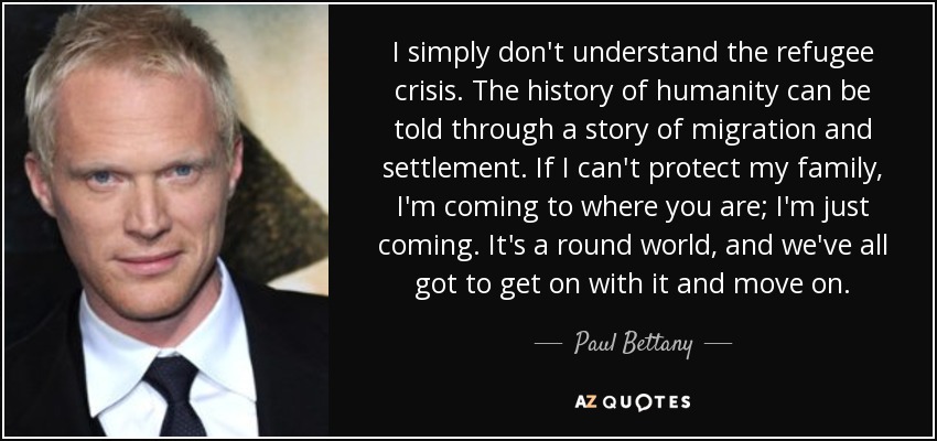 I simply don't understand the refugee crisis. The history of humanity can be told through a story of migration and settlement. If I can't protect my family, I'm coming to where you are; I'm just coming. It's a round world, and we've all got to get on with it and move on. - Paul Bettany