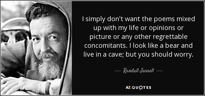 I simply don't want the poems mixed up with my life or opinions or picture or any other regrettable concomitants. I look like a bear and live in a cave; but you should worry. - Randall Jarrell