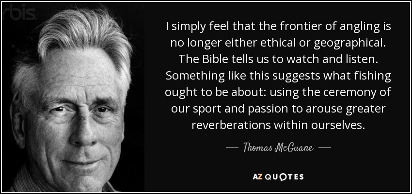 I simply feel that the frontier of angling is no longer either ethical or geographical. The Bible tells us to watch and listen. Something like this suggests what fishing ought to be about: using the ceremony of our sport and passion to arouse greater reverberations within ourselves. - Thomas McGuane