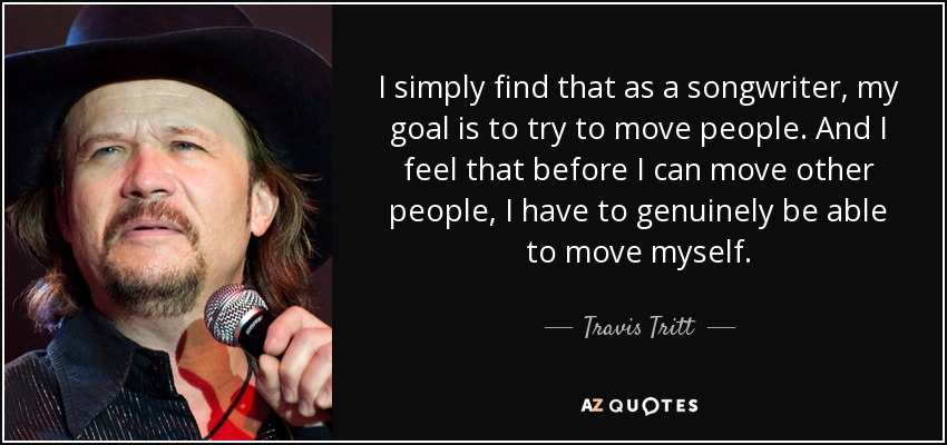 I simply find that as a songwriter, my goal is to try to move people. And I feel that before I can move other people, I have to genuinely be able to move myself. - Travis Tritt