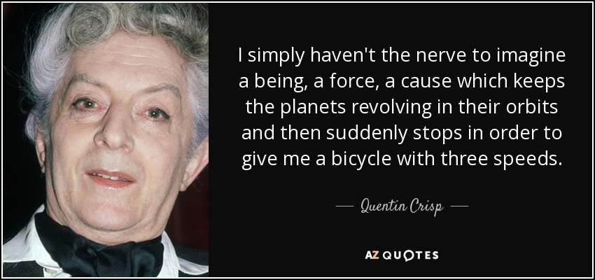 I simply haven't the nerve to imagine a being, a force, a cause which keeps the planets revolving in their orbits and then suddenly stops in order to give me a bicycle with three speeds. - Quentin Crisp