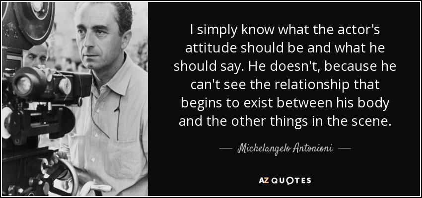 I simply know what the actor's attitude should be and what he should say. He doesn't, because he can't see the relationship that begins to exist between his body and the other things in the scene. - Michelangelo Antonioni