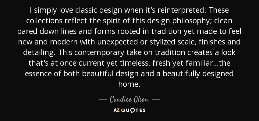 I simply love classic design when it's reinterpreted. These collections reflect the spirit of this design philosophy; clean pared down lines and forms rooted in tradition yet made to feel new and modern with unexpected or stylized scale, finishes and detailing. This contemporary take on tradition creates a look that's at once current yet timeless, fresh yet familiar…the essence of both beautiful design and a beautifully designed home. - Candice Olson