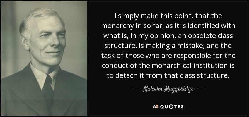 I simply make this point, that the monarchy in so far, as it is identified with what is, in my opinion, an obsolete class structure, is making a mistake, and the task of those who are responsible for the conduct of the monarchical institution is to detach it from that class structure. - Malcolm Muggeridge