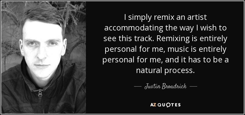 I simply remix an artist accommodating the way I wish to see this track. Remixing is entirely personal for me, music is entirely personal for me, and it has to be a natural process. - Justin Broadrick