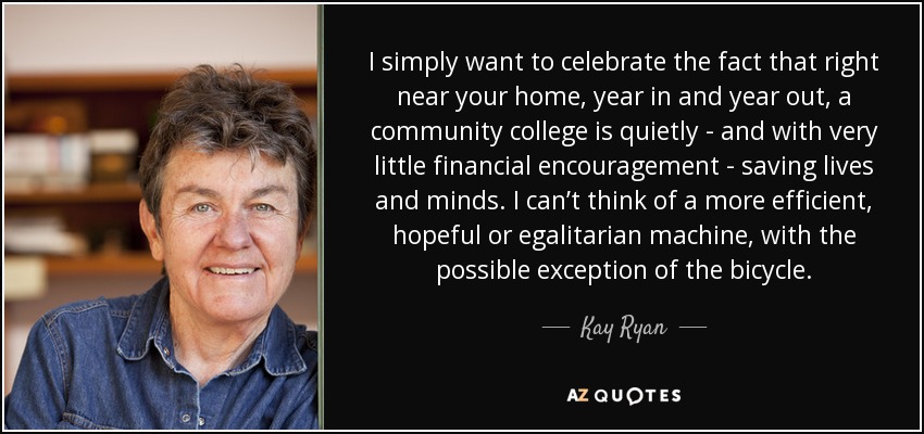 I simply want to celebrate the fact that right near your home, year in and year out, a community college is quietly - and with very little financial encouragement - saving lives and minds. I can’t think of a more efficient, hopeful or egalitarian machine, with the possible exception of the bicycle. - Kay Ryan