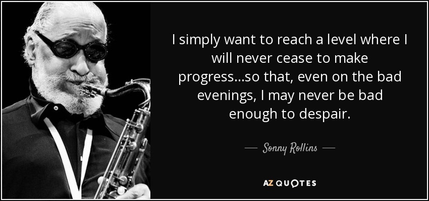 I simply want to reach a level where I will never cease to make progress...so that, even on the bad evenings, I may never be bad enough to despair. - Sonny Rollins