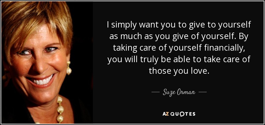 I simply want you to give to yourself as much as you give of yourself. By taking care of yourself financially, you will truly be able to take care of those you love. - Suze Orman