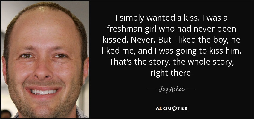 I simply wanted a kiss. I was a freshman girl who had never been kissed. Never. But I liked the boy, he liked me, and I was going to kiss him. That's the story, the whole story, right there. - Jay Asher