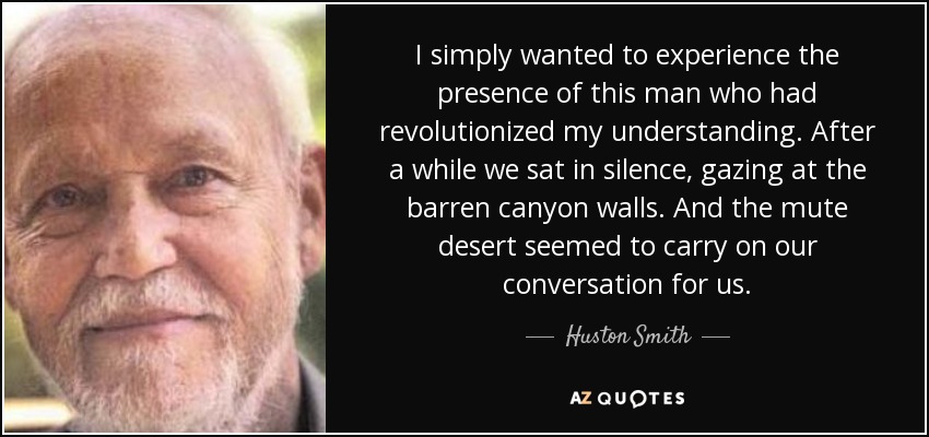 I simply wanted to experience the presence of this man who had revolutionized my understanding. After a while we sat in silence, gazing at the barren canyon walls. And the mute desert seemed to carry on our conversation for us. - Huston Smith