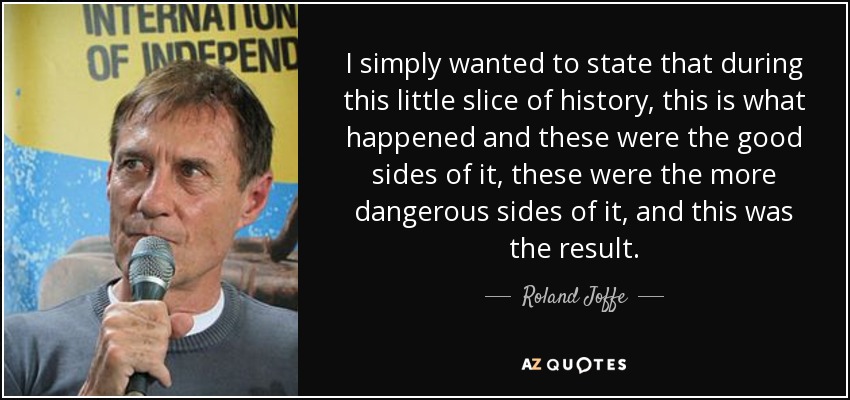 I simply wanted to state that during this little slice of history, this is what happened and these were the good sides of it, these were the more dangerous sides of it, and this was the result. - Roland Joffe