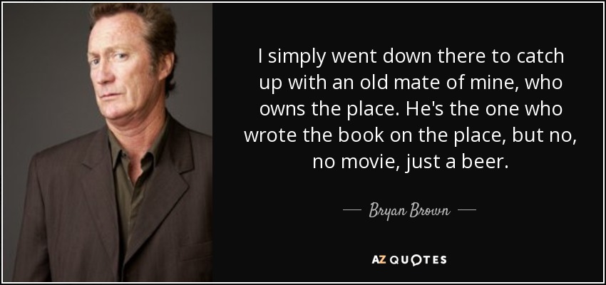 I simply went down there to catch up with an old mate of mine, who owns the place. He's the one who wrote the book on the place, but no, no movie, just a beer. - Bryan Brown