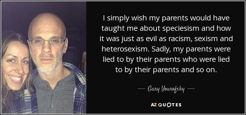 I simply wish my parents would have taught me about speciesism and how it was just as evil as racism, sexism and heterosexism. Sadly, my parents were lied to by their parents who were lied to by their parents and so on. - Gary Yourofsky